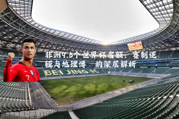 非洲9.5个世界杯名额:赛制逻辑与地理博弈的深层解析