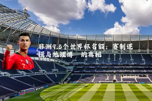 非洲9.5个世界杯名额：赛制逻辑与地理博弈的真相